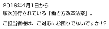 2019年4月1日から順次施行されている「働き方改革法案」。ご担当者様は、ご対応にお困りでないですか！？