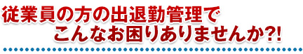 従業員の方の出退勤管理でこんなお困りありませんか?!